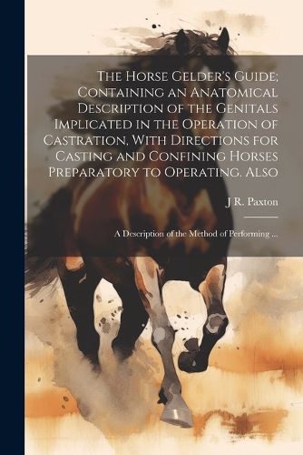 Cover image for The Horse Gelder's Guide; Containing an Anatomical Description of the Genitals Implicated in the Operation of Castration, With Directions for Casting and Confining Horses Preparatory to Operating. Also