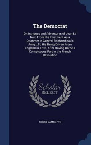 The Democrat: Or, Intrigues and Adventures of Jean Le Noir, from His Inlistment as a Drummer in General Rochembeau's Army...to His Being Driven from England in 1795, After Having Borne a Conspicuous Part in the French Revolution