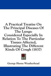 Cover image for A Practical Treatise on the Principal Diseases of the Lungs: Considered Especially in Relation to the Particular Tissues Affected, Illustrating the Different Kinds of Cough (1837)