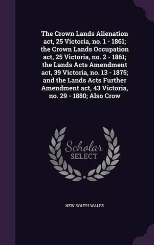 Cover image for The Crown Lands Alienation act, 25 Victoria, no. 1 - 1861; the Crown Lands Occupation act, 25 Victoria, no. 2 - 1861; the Lands Acts Amendment act, 39 Victoria, no. 13 - 1875; and the Lands Acts Further Amendment act, 43 Victoria, no. 29 - 1880; Also Crow