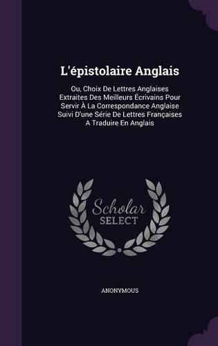 Cover image for L'Epistolaire Anglais: Ou, Choix de Lettres Anglaises Extraites Des Meilleurs Ecrivains Pour Servir a la Correspondance Anglaise Suivi D'Une Serie de Lettres Francaises a Traduire En Anglais