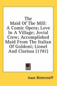 Cover image for The Maid of the Mill: A Comic Opera; Love in a Village; Jovial Crew; Accomplished Maid from the Italian of Goldoni; Lionel and Clarissa (1781)