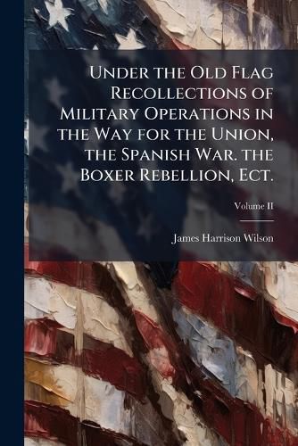 Cover image for Under the Old Flag Recollections of Military Operations in the Way for the Union, the Spanish War. the Boxer Rebellion, Ect.
