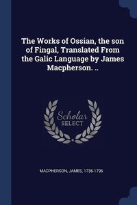 Cover image for The Works of Ossian, the Son of Fingal, Translated from the Galic Language by James MacPherson. ..