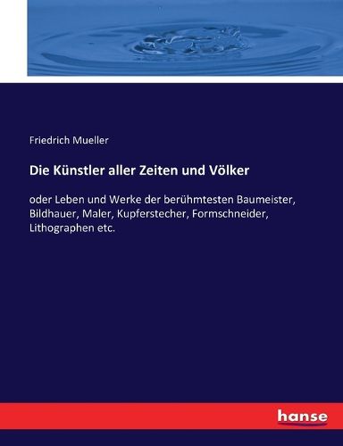 Cover image for Die Kunstler aller Zeiten und Voelker: oder Leben und Werke der beruhmtesten Baumeister, Bildhauer, Maler, Kupferstecher, Formschneider, Lithographen etc.