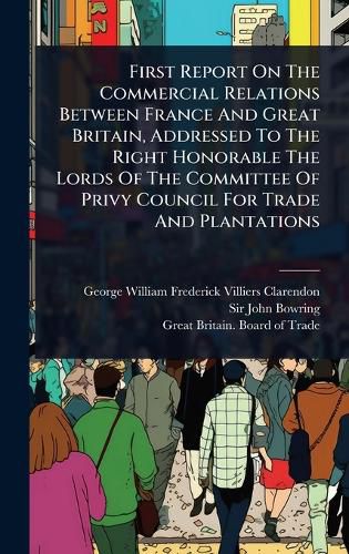 Cover image for First Report On The Commercial Relations Between France And Great Britain, Addressed To The Right Honorable The Lords Of The Committee Of Privy Council For Trade And Plantations