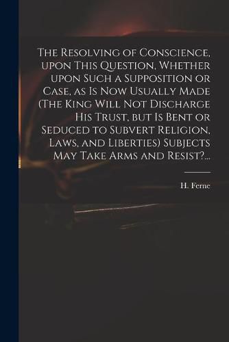 The Resolving of Conscience, Upon This Question, Whether Upon Such a Supposition or Case, as is Now Usually Made (The King Will Not Discharge His Trust, but is Bent or Seduced to Subvert Religion, Laws, and Liberties) Subjects May Take Arms and Resist?...