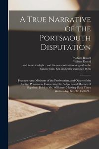 Cover image for A True Narrative of the Portsmouth Disputation: Between Some Ministers of the Presbyterian, and Others of the Baptist, Persuasion, Concerning the Subjects and Manner of Baptism: Held in Mr. Williams's Meeting-place There Wednesday, Feb. 22, 1698/9 ..