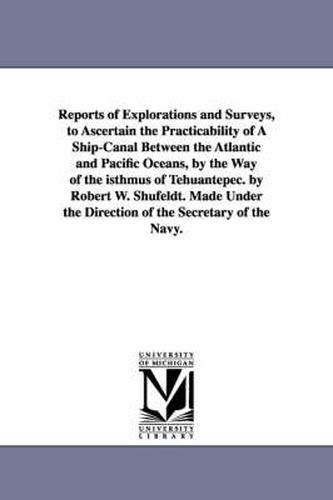 Cover image for Reports of Explorations and Surveys, to Ascertain the Practicability of A Ship-Canal Between the Atlantic and Pacific Oceans, by the Way of the isthmus of Tehuantepec. by Robert W. Shufeldt. Made Under the Direction of the Secretary of the Navy.