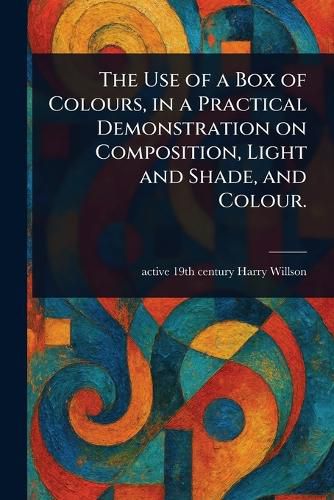Cover image for The Use of a Box of Colours, in a Practical Demonstration on Composition, Light and Shade, and Colour.