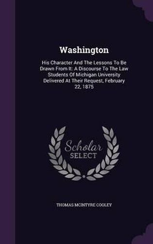 Washington: His Character and the Lessons to Be Drawn from It: A Discourse to the Law Students of Michigan University Delivered at Their Request, February 22, 1875