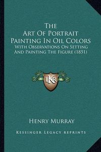 Cover image for The Art of Portrait Painting in Oil Colors: With Observations on Setting and Painting the Figure (1851)