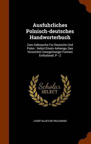 Cover image for Ausfuhrliches Polnisch-Deutsches Handworterbuch: Zum Gebrauche Fur Deutsche Und Polen: Nebst Einem Anhange, Das Verzeichni Unregelmaiger Formen Enthaltend. P - Z