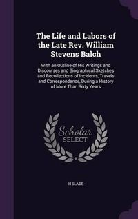 Cover image for The Life and Labors of the Late REV. William Stevens Balch: With an Outline of His Writings and Discourses and Biographical Sketches and Recollections of Incidents, Travels and Correspondence, During a History of More Than Sixty Years