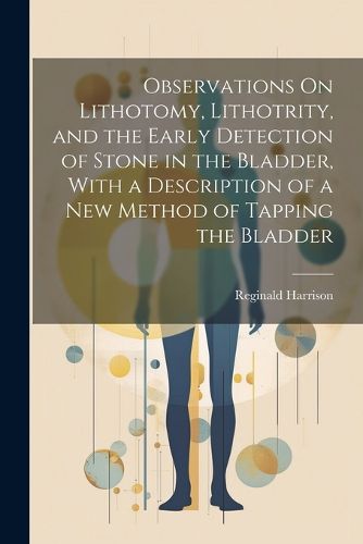 Observations On Lithotomy, Lithotrity, and the Early Detection of Stone in the Bladder, With a Description of a New Method of Tapping the Bladder