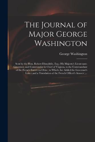 Cover image for The Journal of Major George Washington: Sent by the Hon. Robert Dinwiddie, Esq; His Majesty's Lieutenant-governor, and Commander in Chief of Virginia, to the Commandant of the French Forces on Ohio; to Which Are Added the Governor's Letter and A...