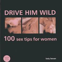 Cover image for Drive Him Wild: 100 Sex Tips for Women: All You Need to Know About Increasing Your Partner's Pleasure and Making Your Sex Life More Exciting