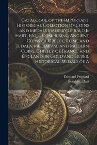 Cover image for Catalogue of the Important Historical Collction of Coins and Medals Made by Gerald E. Hart, esq. ... Comprising Ancient Coins of Greece, Rome and Judaea, Mediaeval and Modern Coins, Chiefly of France and England, in Gold and Silver, Historical Medals of A