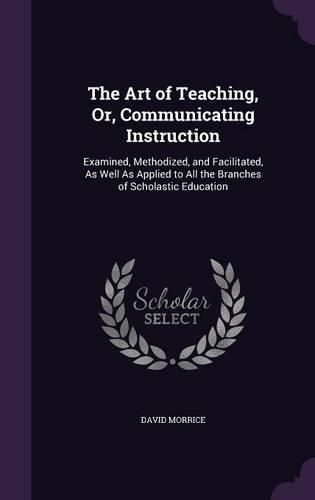 Cover image for The Art of Teaching, Or, Communicating Instruction: Examined, Methodized, and Facilitated, as Well as Applied to All the Branches of Scholastic Education