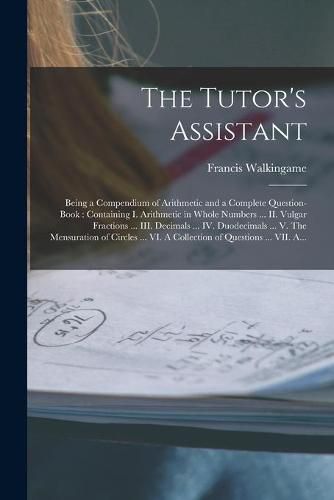 The Tutor's Assistant [microform]: Being a Compendium of Arithmetic and a Complete Question-book: Containing I. Arithmetic in Whole Numbers ... II. Vulgar Fractions ... III. Decimals ... IV. Duodecimals ... V. The Mensuration of Circles ... VI. A...