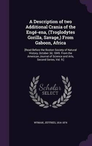 Cover image for A Description of Two Additional Crania of the Enge-Ena, (Troglodytes Gorilla, Savage, ) from Gaboon, Africa: [Read Before the Boston Society of Natural History, October 3D, 1849. from the American Journal of Science and Arts, Second Series, Vol. 9.]