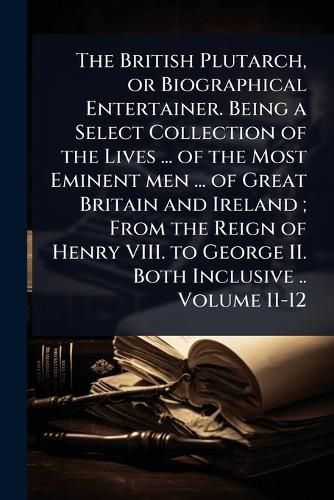 Cover image for The British Plutarch, or Biographical Entertainer. Being a Select Collection of the Lives ... of the Most Eminent men ... of Great Britain and Ireland; From the Reign of Henry VIII. to George II. Both Inclusive .. Volume 11-12