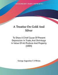 Cover image for A Treatise on Gold and Silver: To Show a Chief Cause of Present Depression in Trade, and Shrinkage in Value of All Produce and Property (1884)