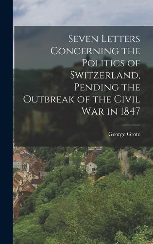 Cover image for Seven Letters Concerning the Politics of Switzerland, Pending the Outbreak of the Civil War in 1847