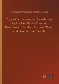 Cover image for Copy of Letters sent to Great-Britain by His Excellency Thomas Hutchinson, the Hon. Andrew Oliver, and Several other People