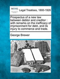 Cover image for Prospectus of a New Law Between Debtor and Creditor: With Remarks on the Inefficacy of Imprisonment for Debt, and Its Injury to Commerce and Trade.