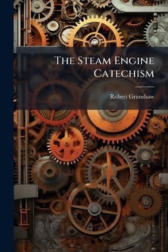 Cover image for The Steam Engine Catechism: A Series of Direct Practical Answers to Direct Practical Questions, Mainly Intended for Young Engineers, and for Examination Questions