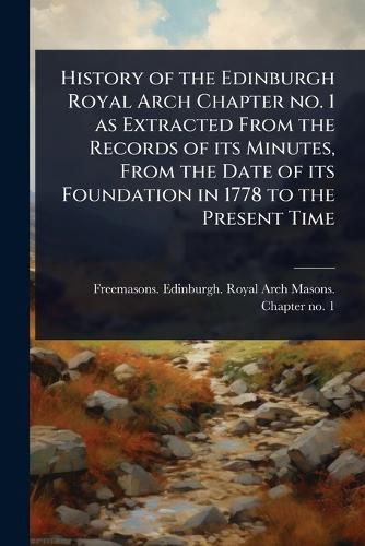 Cover image for History of the Edinburgh Royal Arch Chapter no. 1 as Extracted From the Records of its Minutes, From the Date of its Foundation in 1778 to the Present Time