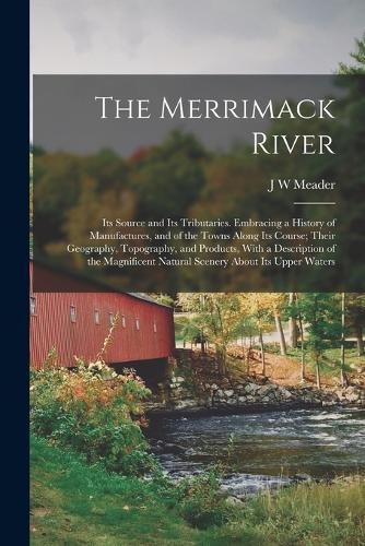 Cover image for The Merrimack River; its Source and its Tributaries. Embracing a History of Manufactures, and of the Towns Along its Course; Their Geography, Topography, and Products, With a Description of the Magnificent Natural Scenery About its Upper Waters