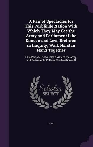 Cover image for A Pair of Spectacles for This Purblinde Nation With Which They May See the Army and Parliament Like Simeon and Levi, Brethren in Iniquity, Walk Hand in Hand Together