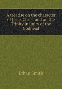 Cover image for A treatise on the character of Jesus Christ and on the Trinity in unity of the Godhead