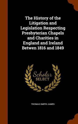 Cover image for The History of the Litigation and Legislation Respecting Presbyterian Chapels and Charities in England and Ireland Betwen 1816 and 1849