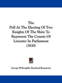 Cover image for The Poll at the Electing of Two Knights of the Shire to Represent the County of Leicester in Parliament (1830)