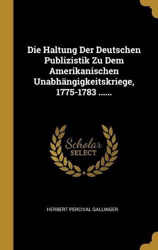 Die Haltung Der Deutschen Publizistik Zu Dem Amerikanischen Unabhaengigkeitskriege, 1775-1783 ......