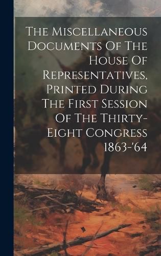 Cover image for The Miscellaneous Documents Of The House Of Representatives, Printed During The First Session Of The Thirty-eight Congress 1863-'64