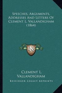 Cover image for Speeches, Arguments, Addresses and Letters of Clement L. Vallandigham (1864)