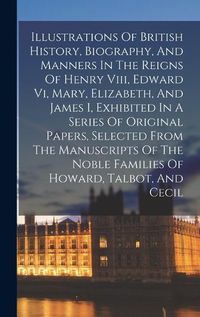 Cover image for Illustrations Of British History, Biography, And Manners In The Reigns Of Henry Viii, Edward Vi, Mary, Elizabeth, And James I, Exhibited In A Series Of Original Papers, Selected From The Manuscripts Of The Noble Families Of Howard, Talbot, And Cecil