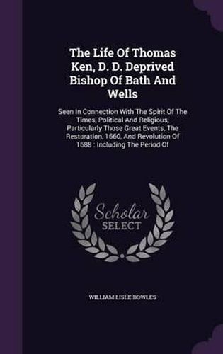 Cover image for The Life of Thomas Ken, D. D. Deprived Bishop of Bath and Wells: Seen in Connection with the Spirit of the Times, Political and Religious, Particularly Those Great Events, the Restoration, 1660, and Revolution of 1688: Including the Period of