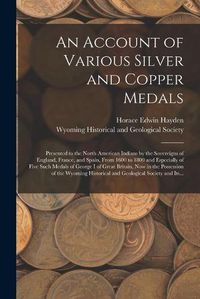 Cover image for An Account of Various Silver and Copper Medals [microform]: Presented to the North American Indians by the Sovereigns of England, France, and Spain, From 1600 to 1800 and Especially of Five Such Medals of George I of Great Britain, Now in The...