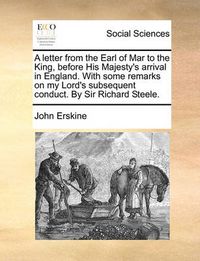 Cover image for A Letter from the Earl of Mar to the King, Before His Majesty's Arrival in England. with Some Remarks on My Lord's Subsequent Conduct. by Sir Richard Steele.