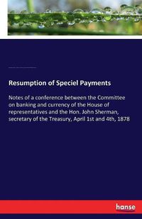 Cover image for Resumption of Speciel Payments: Notes of a conference between the Committee on banking and currency of the House of representatives and the Hon. John Sherman, secretary of the Treasury, April 1st and 4th, 1878