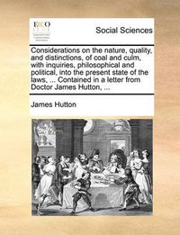 Cover image for Considerations on the Nature, Quality, and Distinctions, of Coal and Culm, with Inquiries, Philosophical and Political, Into the Present State of the Laws, ... Contained in a Letter from Doctor James Hutton, ...