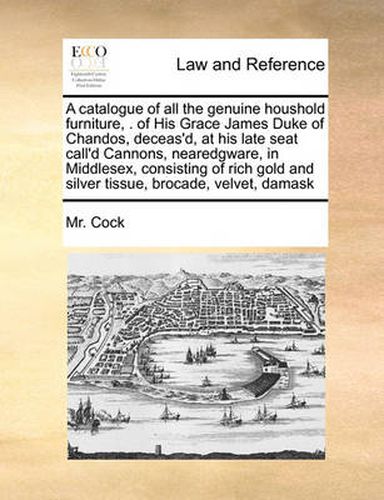 Cover image for A Catalogue of All the Genuine Houshold Furniture, . of His Grace James Duke of Chandos, Deceas'd, at His Late Seat Call'd Cannons, Nearedgware, in Middlesex, Consisting of Rich Gold and Silver Tissue, Brocade, Velvet, Damask