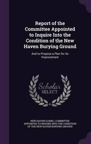 Cover image for Report of the Committee Appointed to Inquire Into the Condition of the New Haven Burying Ground: And to Propose a Plan for Its Improvement