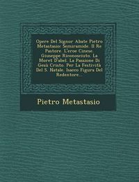 Cover image for Opere del Signor Abate Pietro Metastasio: Semiramide. Il Re Pastore. L'Eroe Cinese. Giuseppe Riconosciuto. La Moret D'Abel. La Passione Di Gesu Cristo. Per La Festivita del S. Natale. Isacco Figura del Redentore...