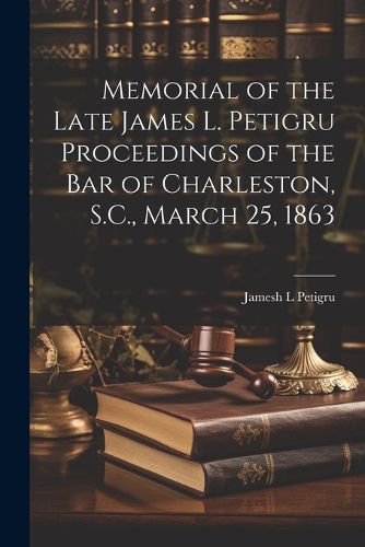 Cover image for Memorial of the Late James L. Petigru Proceedings of the Bar of Charleston, S.C., March 25, 1863